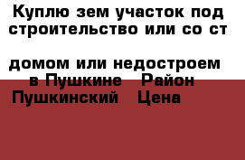 Куплю зем участок под строительство или со ст. домом или недостроем  в Пушкине › Район ­ Пушкинский › Цена ­ 6 000 000 - Ленинградская обл., Санкт-Петербург г. Недвижимость » Куплю   